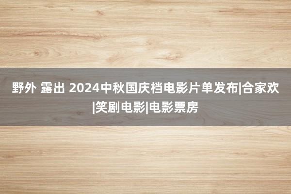 野外 露出 2024中秋国庆档电影片单发布|合家欢|笑剧电影|电影票房