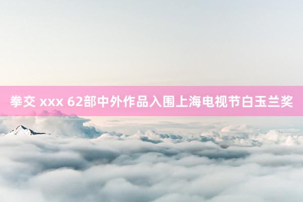 拳交 xxx 62部中外作品入围上海电视节白玉兰奖