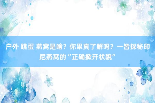 户外 跳蛋 燕窝是啥？你果真了解吗？一皆探秘印尼燕窝的“正确掀开状貌”