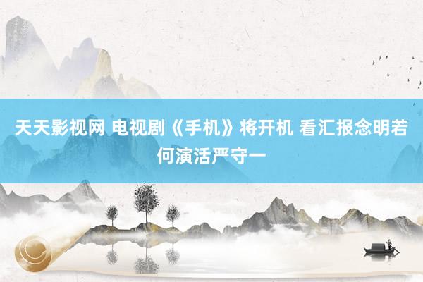 天天影视网 电视剧《手机》将开机 看汇报念明若何演活严守一