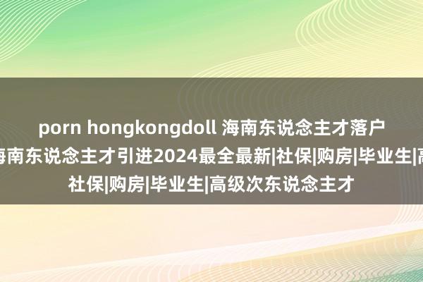 porn hongkongdoll 海南东说念主才落户2024要求战略/海南东说念主才引进2024最全最新|社保|购房|毕业生|高级次东说念主才