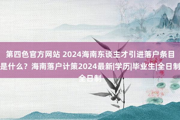 第四色官方网站 2024海南东谈主才引进落户条目是什么？海南落户计策2024最新|学历|毕业生|全日制