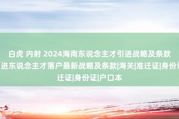 白虎 内射 2024海南东说念主才引进战略及条款、海南引进东说念主才落户最新战略及条款|海关|准迁证|身份证|户口本