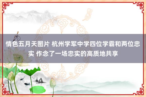 情色五月天图片 杭州学军中学四位学霸和两位忠实 作念了一场忠实的高质地共享