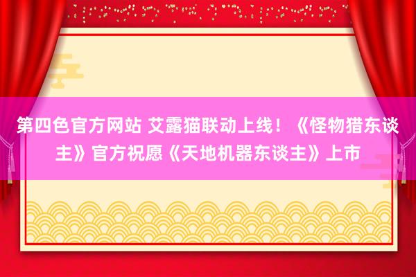 第四色官方网站 艾露猫联动上线！《怪物猎东谈主》官方祝愿《天地机器东谈主》上市