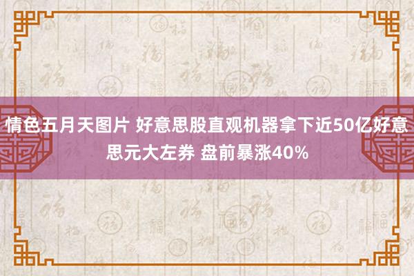 情色五月天图片 好意思股直观机器拿下近50亿好意思元大左券 盘前暴涨40%