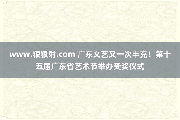 www.狠狠射.com 广东文艺又一次丰充！第十五届广东省艺术节举办受奖仪式