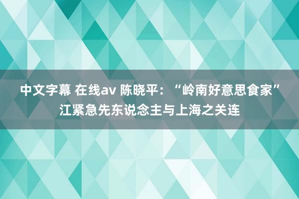 中文字幕 在线av 陈晓平：“岭南好意思食家”江紧急先东说念主与上海之关连