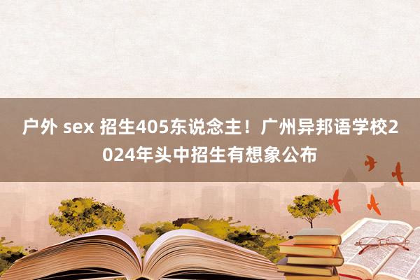 户外 sex 招生405东说念主！广州异邦语学校2024年头中招生有想象公布