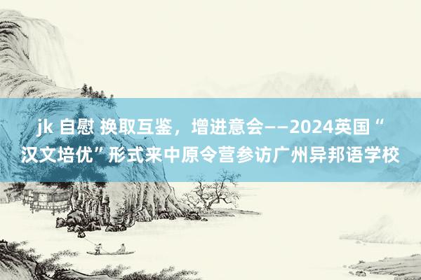 jk 自慰 换取互鉴，增进意会——2024英国“汉文培优”形式来中原令营参访广州异邦语学校