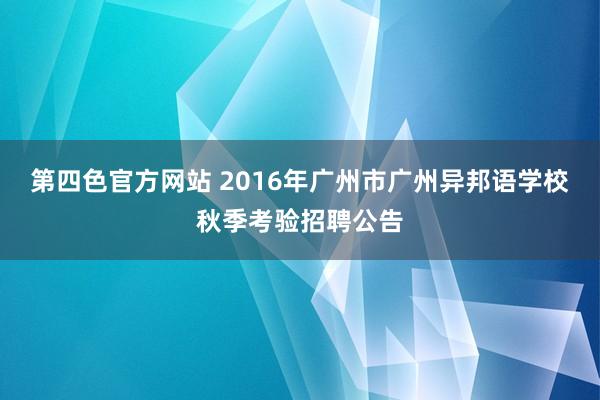 第四色官方网站 2016年广州市广州异邦语学校秋季考验招聘公告