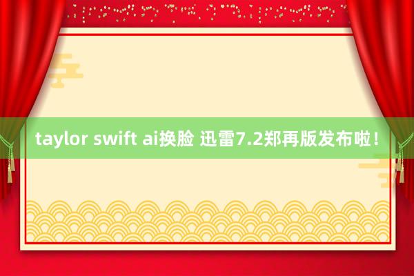 taylor swift ai换脸 迅雷7.2郑再版发布啦！