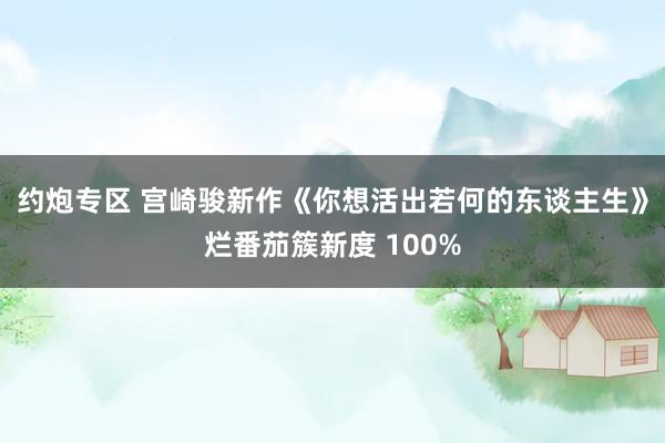 约炮专区 宫崎骏新作《你想活出若何的东谈主生》烂番茄簇新度 100%