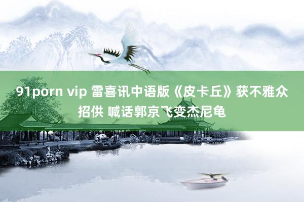 91porn vip 雷喜讯中语版《皮卡丘》获不雅众招供 喊话郭京飞变杰尼龟