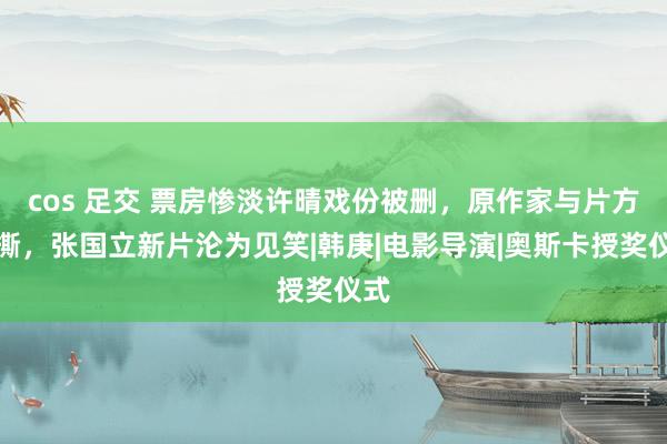 cos 足交 票房惨淡许晴戏份被删，原作家与片方互撕，张国立新片沦为见笑|韩庚|电影导演|奥斯卡授奖仪式