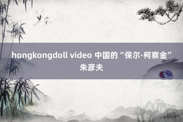 hongkongdoll video 中国的“保尔·柯察金”朱彦夫