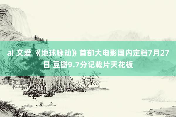 ai 文爱 《地球脉动》首部大电影国内定档7月27日 豆瓣9.7分记载片天花板