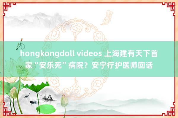 hongkongdoll videos 上海建有天下首家“安乐死”病院？安宁疗护医师回话